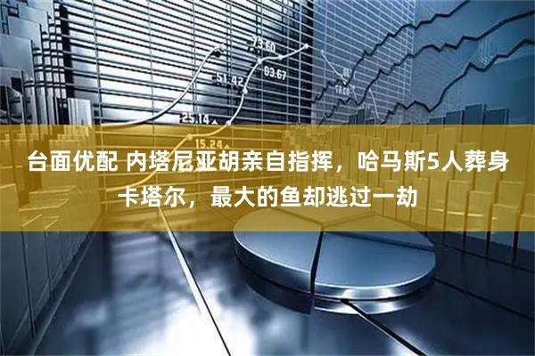 台面优配 内塔尼亚胡亲自指挥，哈马斯5人葬身卡塔尔，最大的鱼却逃过一劫