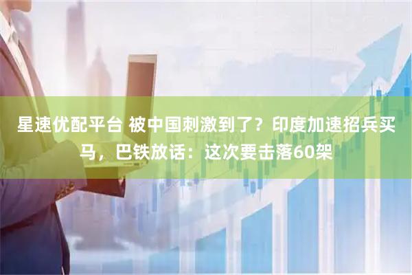 星速优配平台 被中国刺激到了？印度加速招兵买马，巴铁放话：这次要击落60架