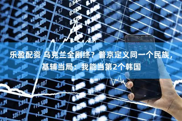乐盈配资 乌克兰全剧终？普京定义同一个民族，基辅当局：我能当第2个韩国