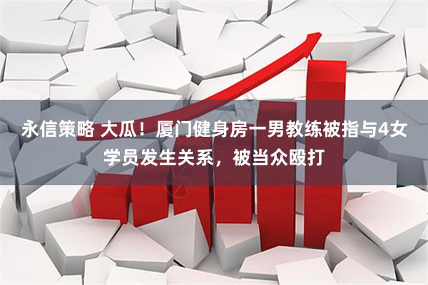 永信策略 大瓜！厦门健身房一男教练被指与4女学员发生关系，被当众殴打