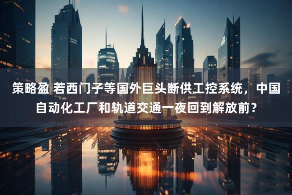 策略盈 若西门子等国外巨头断供工控系统，中国自动化工厂和轨道交通一夜回到解放前？