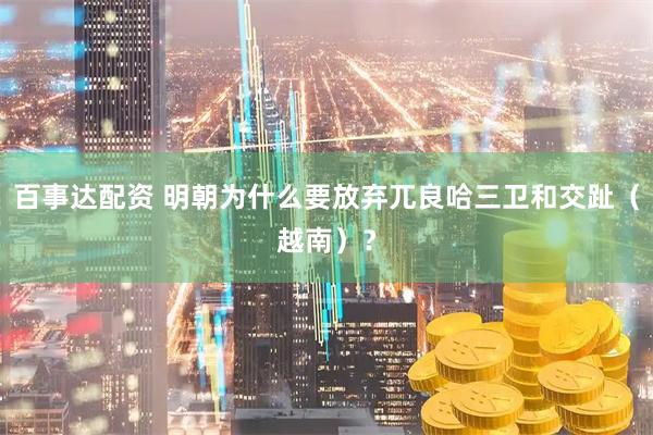 百事达配资 明朝为什么要放弃兀良哈三卫和交趾（越南）？