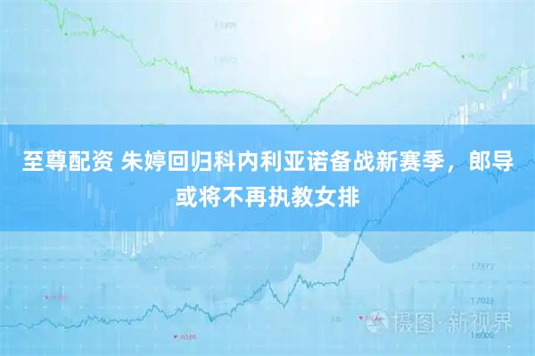 至尊配资 朱婷回归科内利亚诺备战新赛季，郎导或将不再执教女排