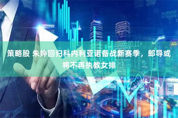 策略股 朱婷回归科内利亚诺备战新赛季，郎导或将不再执教女排