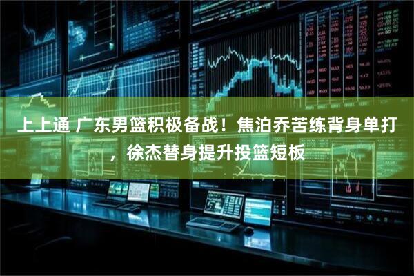 上上通 广东男篮积极备战！焦泊乔苦练背身单打，徐杰替身提升投篮短板
