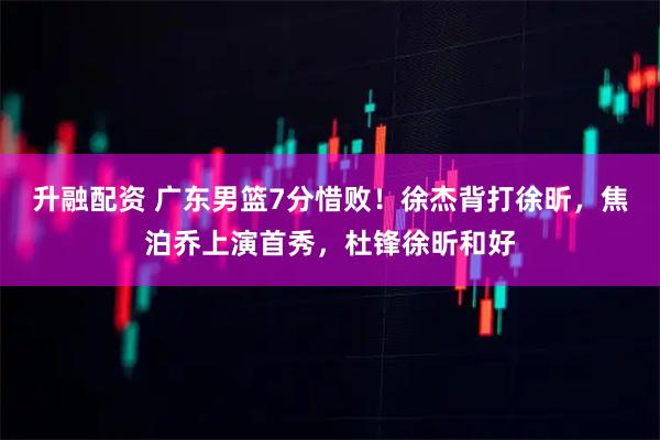 升融配资 广东男篮7分惜败！徐杰背打徐昕，焦泊乔上演首秀，杜锋徐昕和好