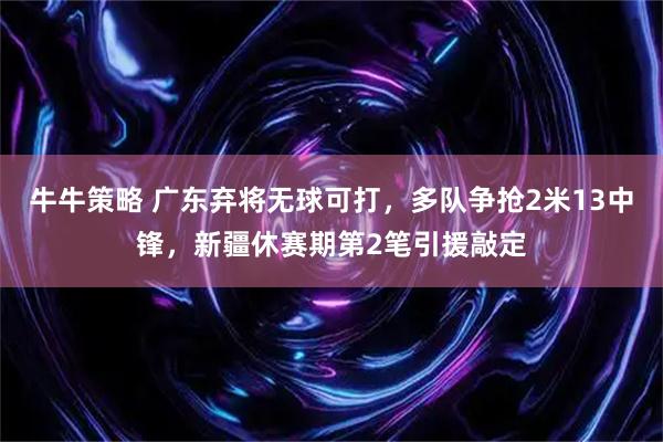 牛牛策略 广东弃将无球可打，多队争抢2米13中锋，新疆休赛期第2笔引援敲定