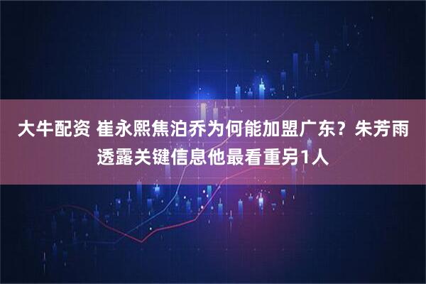 大牛配资 崔永熙焦泊乔为何能加盟广东？朱芳雨透露关键信息他最看重另1人