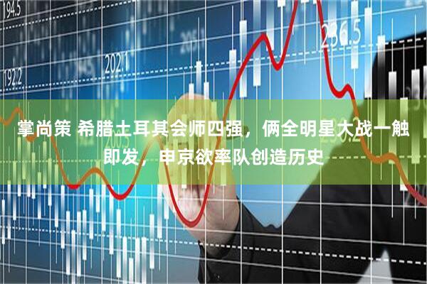 掌尚策 希腊土耳其会师四强，俩全明星大战一触即发，申京欲率队创造历史