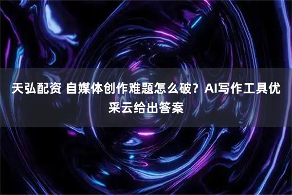 天弘配资 自媒体创作难题怎么破？AI写作工具优采云给出答案