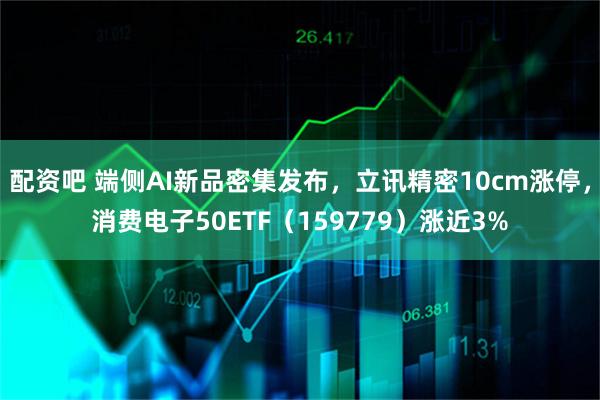 配资吧 端侧AI新品密集发布，立讯精密10cm涨停，消费电子50ETF（159779）涨近3%