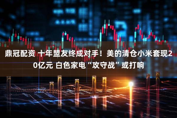 鼎冠配资 十年盟友终成对手！美的清仓小米套现20亿元 白色家电“攻守战”或打响
