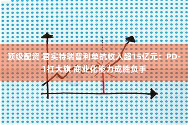顶级配资 君实特瑞普利单抗收入超15亿元：PD-1扛大旗 商业化能力成胜负手