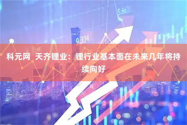 科元网  天齐锂业：锂行业基本面在未来几年将持续向好