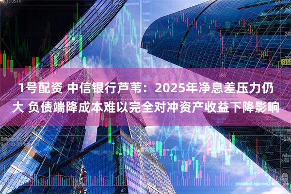 1号配资 中信银行芦苇：2025年净息差压力仍大 负债端降成本难以完全对冲资产收益下降影响