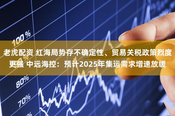 老虎配资 红海局势存不确定性、贸易关税政策烈度更强 中远海控：预计2025年集运需求增速放缓