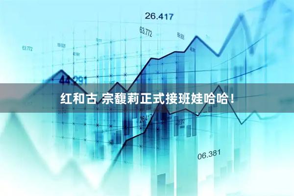 红和古 宗馥莉正式接班娃哈哈！
