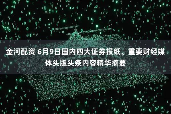 金河配资 6月9日国内四大证券报纸、重要财经媒体头版头条内容精华摘要