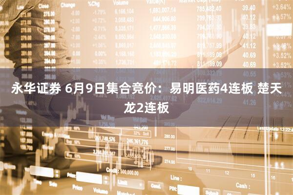 永华证券 6月9日集合竞价：易明医药4连板 楚天龙2连板