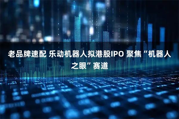 老品牌速配 乐动机器人拟港股IPO 聚焦“机器人之眼”赛道