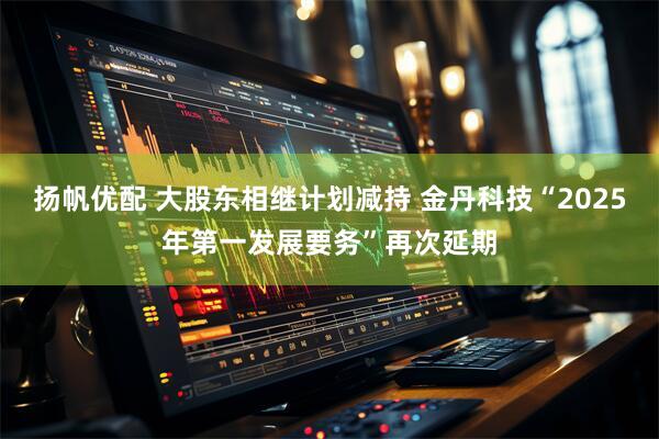 扬帆优配 大股东相继计划减持 金丹科技“2025年第一发展要务”再次延期