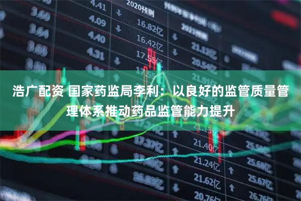 浩广配资 国家药监局李利：以良好的监管质量管理体系推动药品监管能力提升