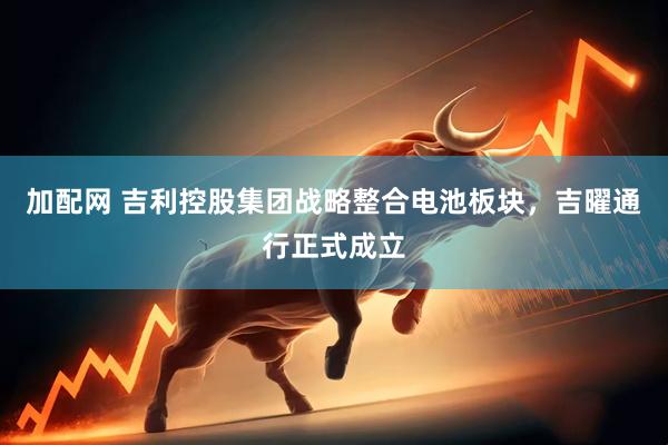 加配网 吉利控股集团战略整合电池板块，吉曜通行正式成立