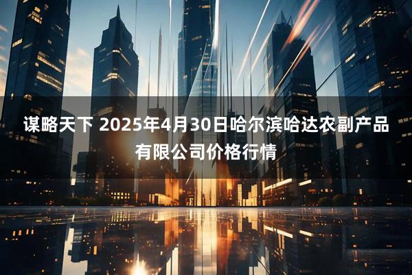 谋略天下 2025年4月30日哈尔滨哈达农副产品有限公司价格行情