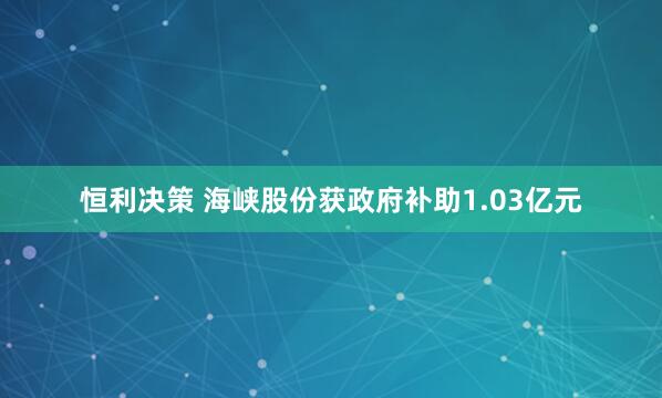 恒利决策 海峡股份获政府补助1.03亿元