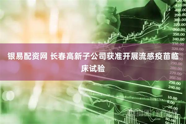银易配资网 长春高新子公司获准开展流感疫苗临床试验
