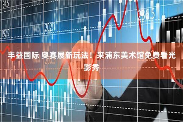 丰益国际 奥赛展新玩法！来浦东美术馆免费看光影秀