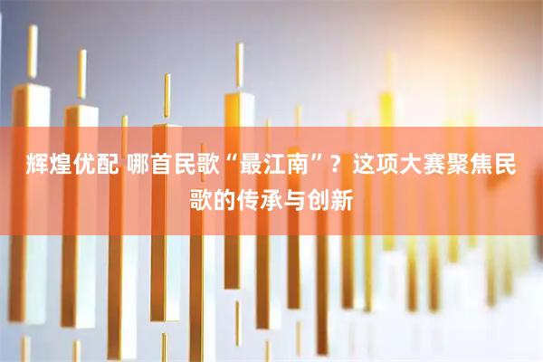 辉煌优配 哪首民歌“最江南”？这项大赛聚焦民歌的传承与创新