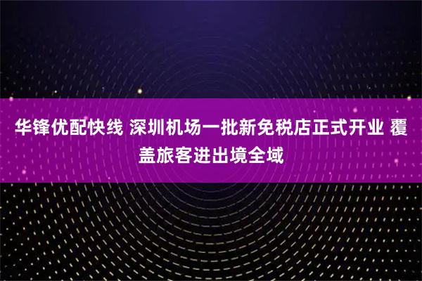 华锋优配快线 深圳机场一批新免税店正式开业 覆盖旅客进出境全域