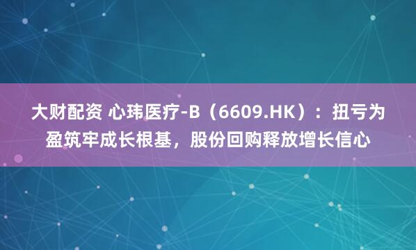 大财配资 心玮医疗-B（6609.HK）：扭亏为盈筑牢成长根基，股份回购释放增长信心