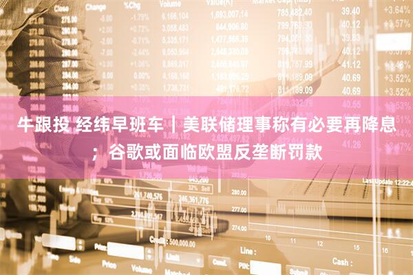牛跟投 经纬早班车｜美联储理事称有必要再降息；谷歌或面临欧盟反垄断罚款