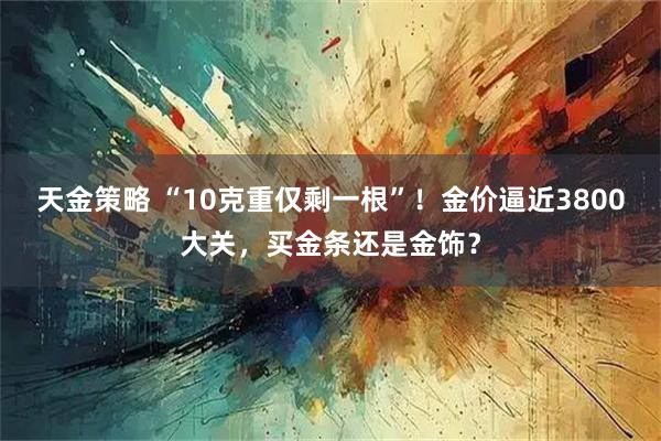 天金策略 “10克重仅剩一根”！金价逼近3800大关，买金条还是金饰？