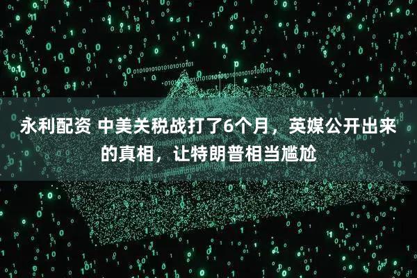 永利配资 中美关税战打了6个月，英媒公开出来的真相，让特朗普相当尴尬
