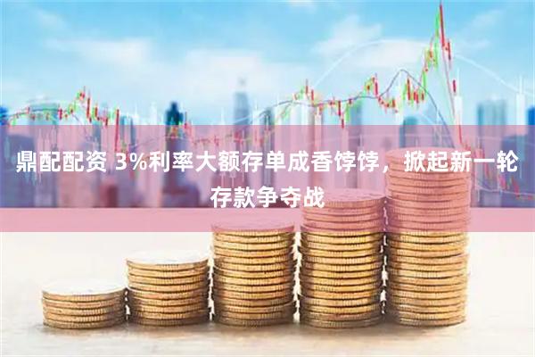 鼎配配资 3%利率大额存单成香饽饽，掀起新一轮存款争夺战