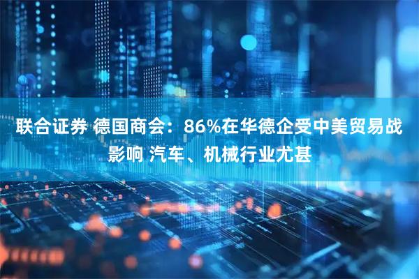 联合证券 德国商会：86%在华德企受中美贸易战影响 汽车、机械行业尤甚