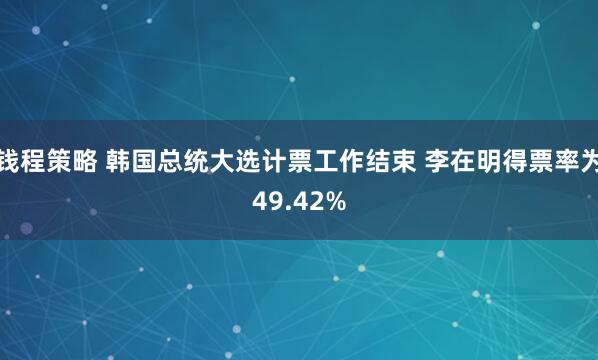 钱程策略 韩国总统大选计票工作结束 李在明得票率为49.42%