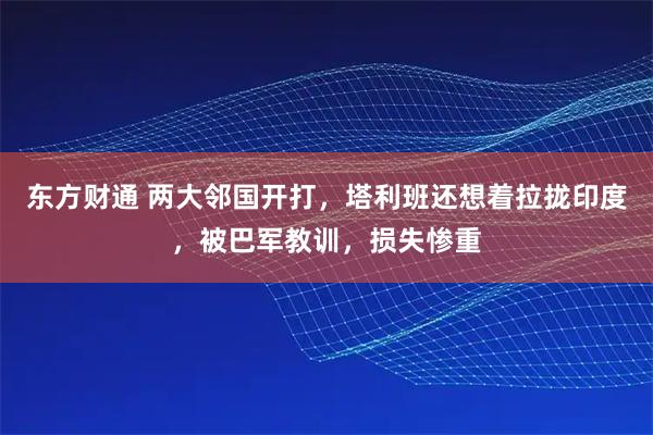 东方财通 两大邻国开打，塔利班还想着拉拢印度，被巴军教训，损失惨重