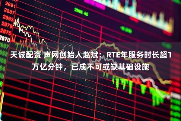 天诚配资 声网创始人赵斌：RTE年服务时长超1万亿分钟，已成不可或缺基础设施
