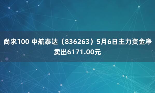 尚求100 中航泰达(836263)5月6日主力资金净卖出6171.00元