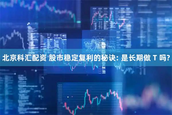 北京科汇配资 股市稳定复利的秘诀: 是长期做 T 吗?