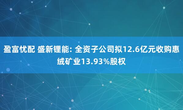 盈富忧配 盛新锂能: 全资子公司拟12.6亿元收购惠绒矿业13.93%股权