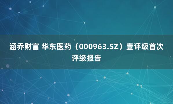 涵乔财富 华东医药（000963.SZ）壹评级首次评级报告
