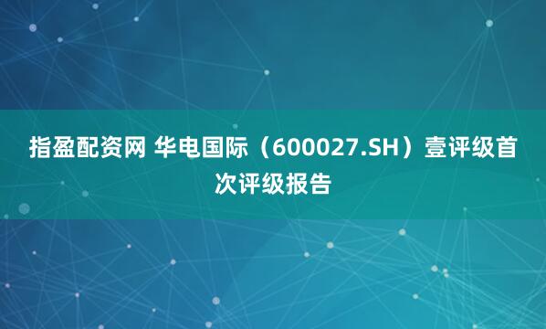指盈配资网 华电国际（600027.SH）壹评级首次评级报告