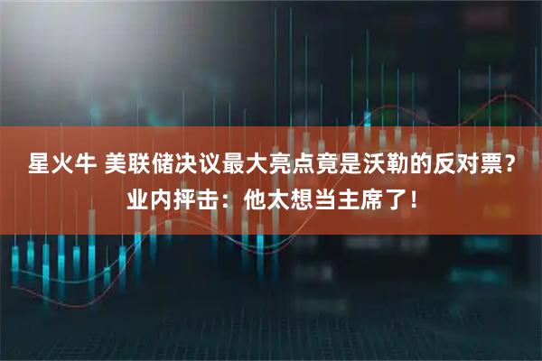 星火牛 美联储决议最大亮点竟是沃勒的反对票？业内抨击：他太想当主席了！