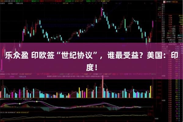 乐众盈 印欧签“世纪协议”，谁最受益？美国：印度！