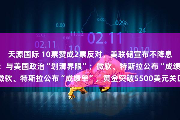 天源国际 10票赞成2票反对，美联储宣布不降息！鲍威尔向继任者提议：与美国政治“划清界限”；微软、特斯拉公布“成绩单”，黄金突破5500美元关口